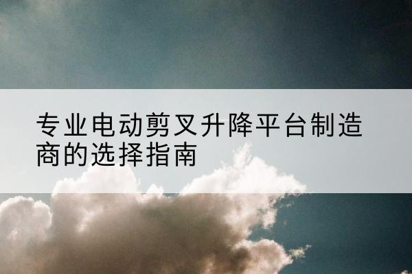 都昌电动剪叉升降平台厂家-专业电动剪叉升降平台制造商的选择指南