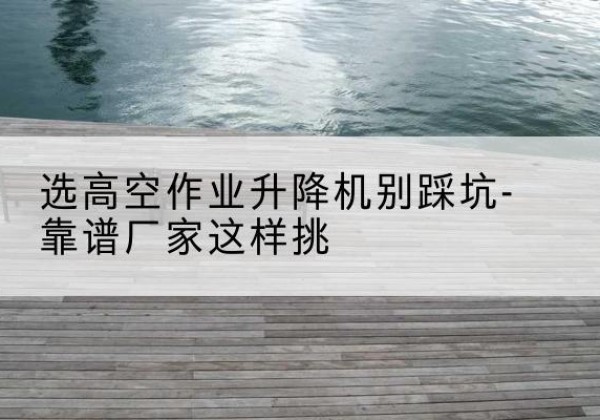 都昌剪叉式升降机厂家-选高空作业升降机别踩坑-靠谱厂家这样挑