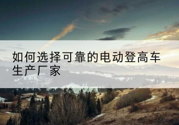 都昌电动登高车厂家-如何选择可靠的电动登高车生产厂家