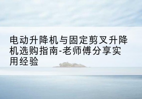 都昌电动升降机怎么选-电动升降机与固定剪叉升降机选购指南-老师傅分享实用经验
