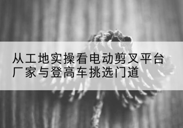 都昌电动剪叉升降平台厂家-从工地实操看电动剪叉平台厂家与登高车挑选门道