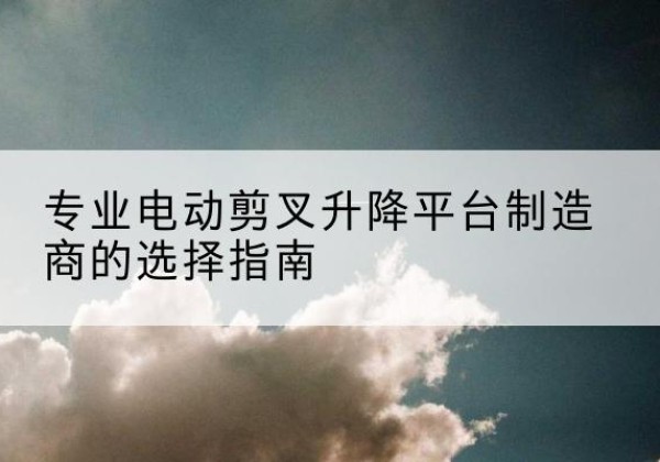 都昌电动剪叉升降平台厂家-专业电动剪叉升降平台制造商的选择指南