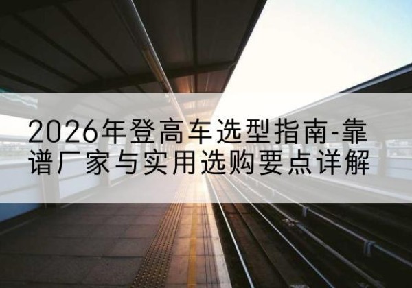 都昌登高车厂家推荐-2026年登高车选型指南-靠谱厂家与实用选购要点详解